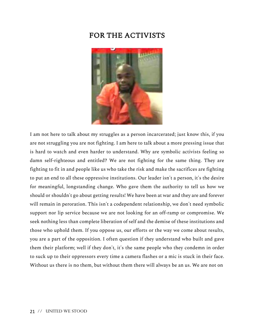 FOR THE ACTIVISTS  I am not here to talk about my struggles as a person incarcerated; just know this, if you are not struggling you are not fighting. I am here to talk about a more pressing issue that is hard to watch and even harder to understand. Why are symbolic activists feeling so damn self-righteous and entitled? We are not fighting for the same thing. They are fighting to fit in and people like us who take the risk and make the sacrifices are fighting to put an end to all these oppressive institutions. Our leader isn’t a person, it’s the desire for meaningful, longstanding change. Who gave them the authority to tell us how we should or shouldn’t go about getting results! We have been at war and they are and forever will remain in peroration. This isn’t a codependent relationship, we don’t need symbolic support nor lip service because we are not looking for an off-ramp or compromise. We seek nothing less than complete liberation of self and the demise of these institutions and those who uphold them. If you oppose us, our efforts or the way we come about results, you are a part of the opposition. I often question if they understand who built and gave them their platform; well if they don’t, it’s the same people who they condemn in order to suck up to their oppressors every time a camera flashes or a mic is stuck in their face.  ‘Without us there is no them, but without them there will always be an us. We are not on  21 // UNITED WESTOOD 